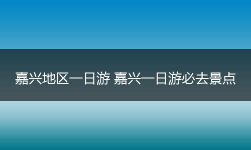嘉兴地区一日游 嘉兴一日游必去景点