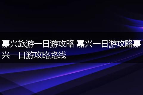 嘉兴旅游一日游攻略 嘉兴一日游攻略嘉兴一日游攻略路线