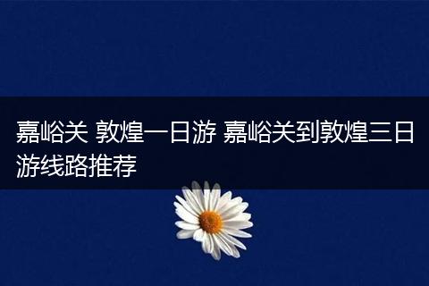 嘉峪关 敦煌一日游 嘉峪关到敦煌三日游线路推荐
