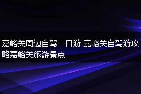嘉峪关周边自驾一日游 嘉峪关自驾游攻略嘉峪关旅游景点