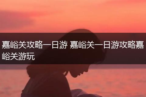 嘉峪关攻略一日游 嘉峪关一日游攻略嘉峪关游玩