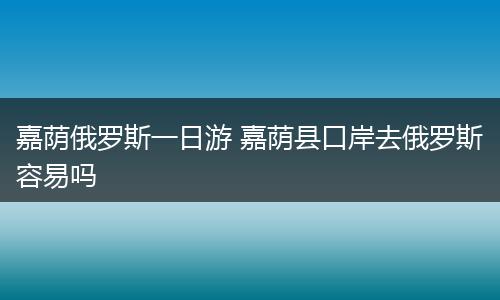 嘉荫俄罗斯一日游 嘉荫县口岸去俄罗斯容易吗