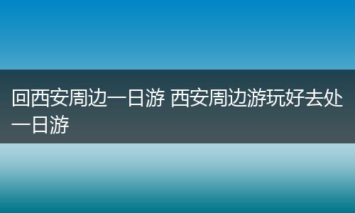 回西安周边一日游 西安周边游玩好去处一日游