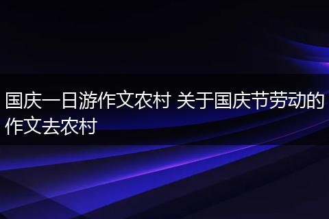 国庆一日游作文农村 关于国庆节劳动的作文去农村