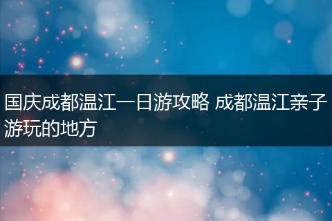 国庆成都温江一日游攻略 成都温江亲子游玩的地方