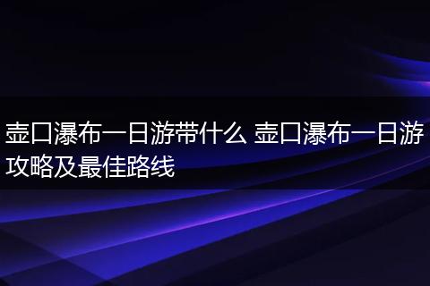 壶口瀑布一日游带什么 壶口瀑布一日游攻略及最佳路线