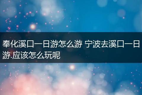 奉化溪口一日游怎么游 宁波去溪口一日游.应该怎么玩呢