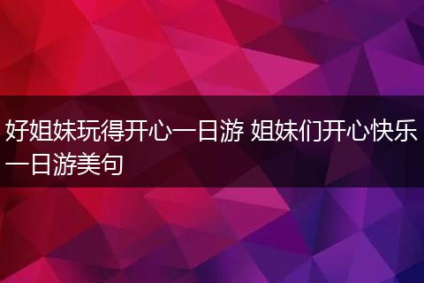 好姐妹玩得开心一日游 姐妹们开心快乐一日游美句