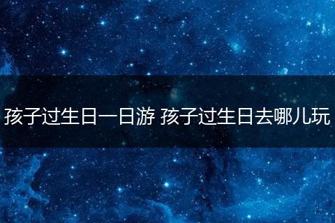 孩子过生日一日游 孩子过生日去哪儿玩