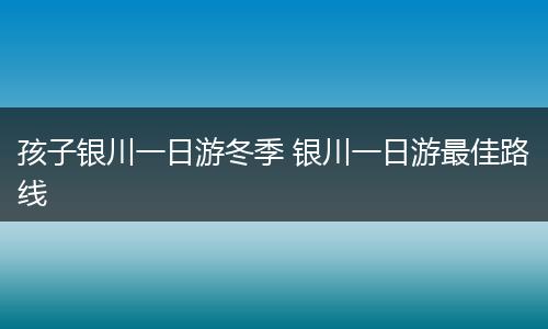 孩子银川一日游冬季 银川一日游最佳路线