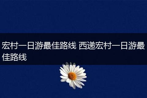 宏村一日游最佳路线 西递宏村一日游最佳路线