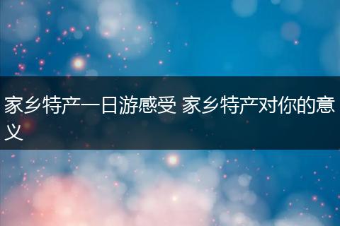 家乡特产一日游感受 家乡特产对你的意义