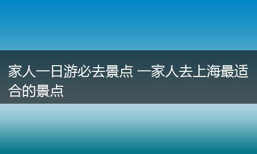 家人一日游必去景点 一家人去上海最适合的景点