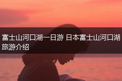 富士山河口湖一日游 日本富士山河口湖旅游介绍
