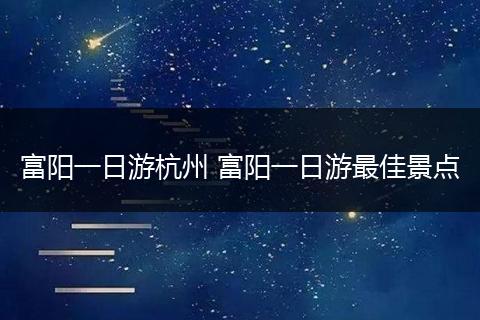 富阳一日游杭州 富阳一日游最佳景点