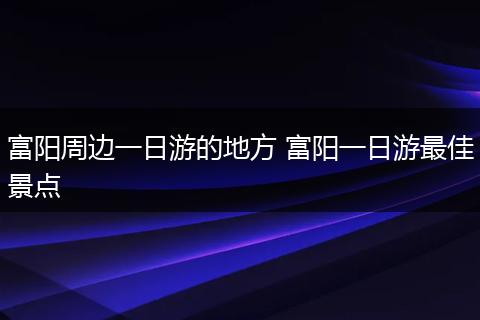富阳周边一日游的地方 富阳一日游最佳景点