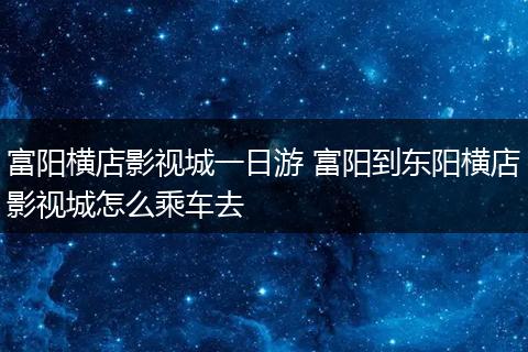 富阳横店影视城一日游 富阳到东阳横店影视城怎么乘车去