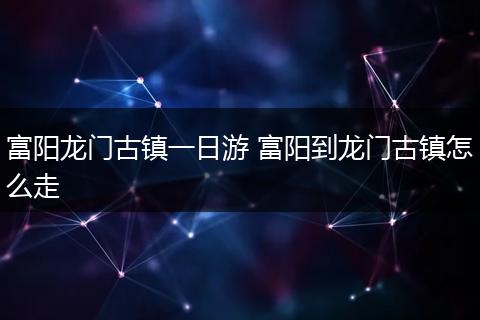 富阳龙门古镇一日游 富阳到龙门古镇怎么走