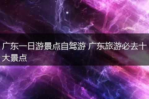 广东一日游景点自驾游 广东旅游必去十大景点
