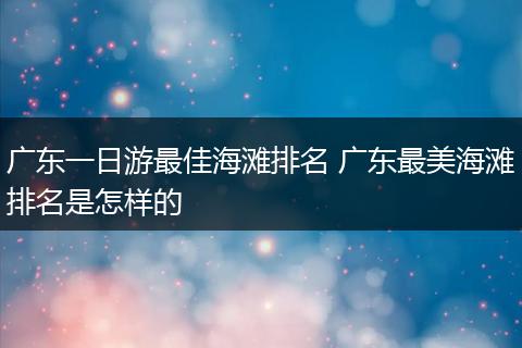 广东一日游最佳海滩排名 广东最美海滩排名是怎样的