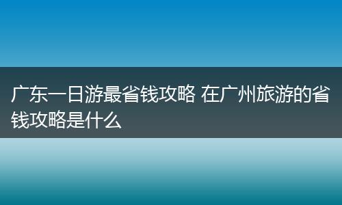 广东一日游最省钱攻略 在广州旅游的省钱攻略是什么