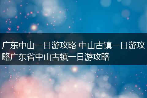 广东中山一日游攻略 中山古镇一日游攻略广东省中山古镇一日游攻略
