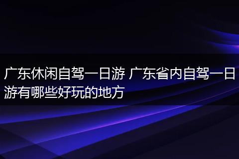 广东休闲自驾一日游 广东省内自驾一日游有哪些好玩的地方