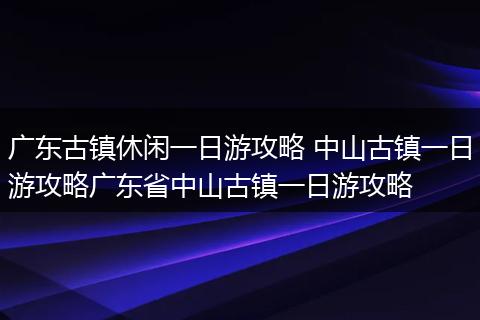 广东古镇休闲一日游攻略 中山古镇一日游攻略广东省中山古镇一日游攻略