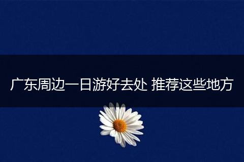 广东周边一日游好去处 推荐这些地方