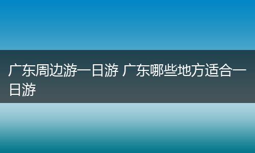 广东周边游一日游 广东哪些地方适合一日游