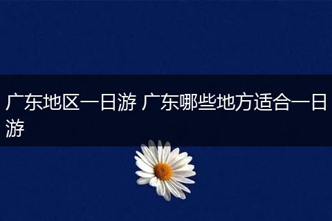 广东地区一日游 广东哪些地方适合一日游