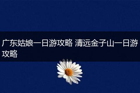 广东姑娘一日游攻略 清远金子山一日游攻略