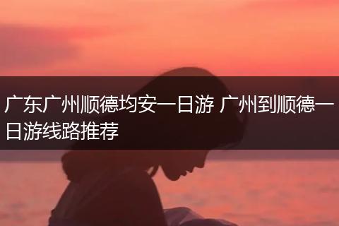广东广州顺德均安一日游 广州到顺德一日游线路推荐