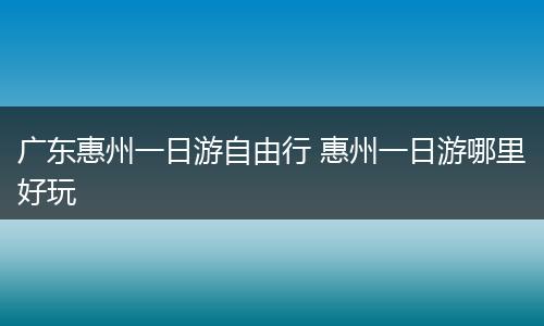 广东惠州一日游自由行 惠州一日游哪里好玩
