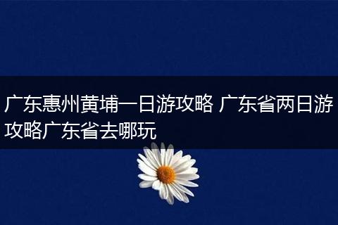 广东惠州黄埔一日游攻略 广东省两日游攻略广东省去哪玩