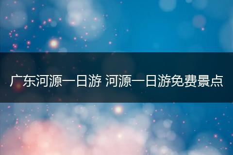 广东河源一日游 河源一日游免费景点