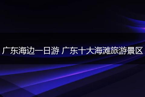 广东海边一日游 广东十大海滩旅游景区