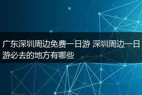广东深圳周边免费一日游 深圳周边一日游必去的地方有哪些