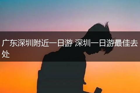 广东深圳附近一日游 深圳一日游最佳去处