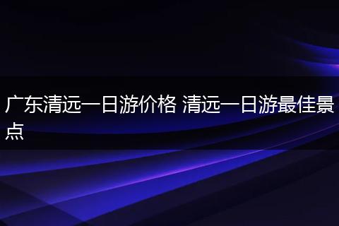 广东清远一日游价格 清远一日游最佳景点