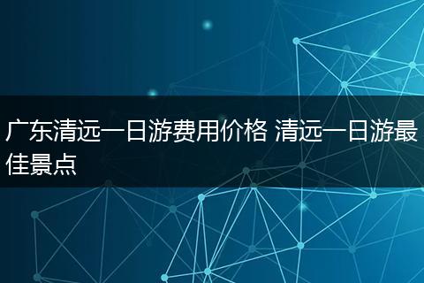 广东清远一日游费用价格 清远一日游最佳景点