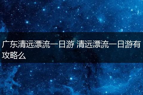 广东清远漂流一日游 清远漂流一日游有攻略么