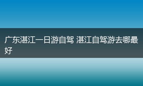 广东湛江一日游自驾 湛江自驾游去哪最好