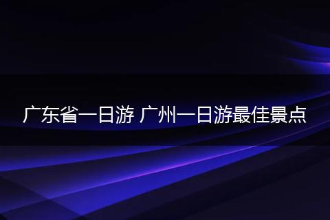 广东省一日游 广州一日游最佳景点