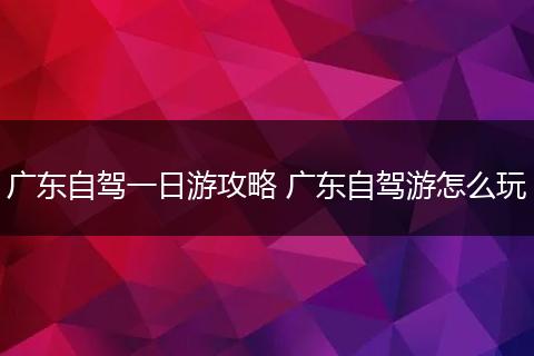 广东自驾一日游攻略 广东自驾游怎么玩