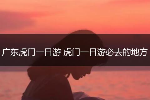广东虎门一日游 虎门一日游必去的地方