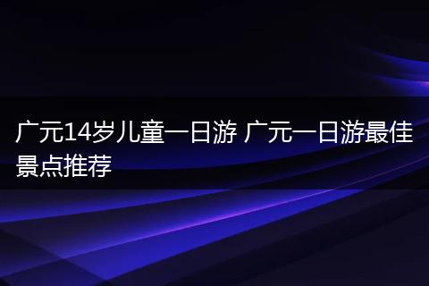 广元14岁儿童一日游 广元一日游最佳景点推荐