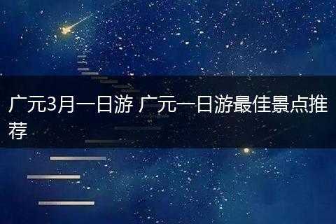 广元3月一日游 广元一日游最佳景点推荐