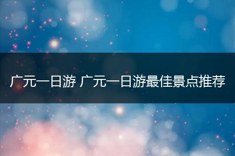 广元一日游 广元一日游最佳景点推荐