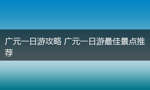 广元一日游攻略 广元一日游最佳景点推荐